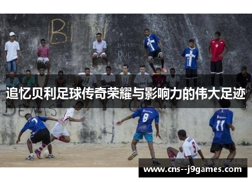 追忆贝利足球传奇荣耀与影响力的伟大足迹