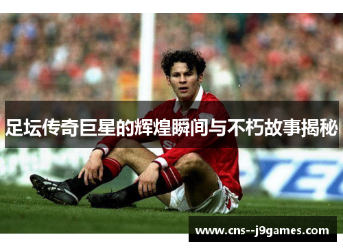 足坛传奇巨星的辉煌瞬间与不朽故事揭秘 足坛传奇巨星的辉煌瞬间与不朽故事揭秘