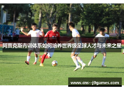 阿贾克斯青训体系如何培养世界级足球人才与未来之星 阿贾克斯青训体系如何培养世界级足球人才与未来之星