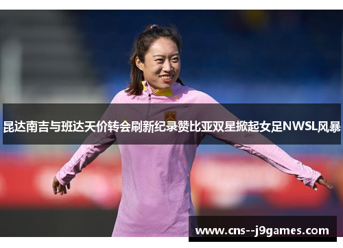 昆达南吉与班达天价转会刷新纪录赞比亚双星掀起女足NWSL风暴 昆达南吉与班达天价转会刷新纪录赞比亚双星掀起女足NWSL风暴