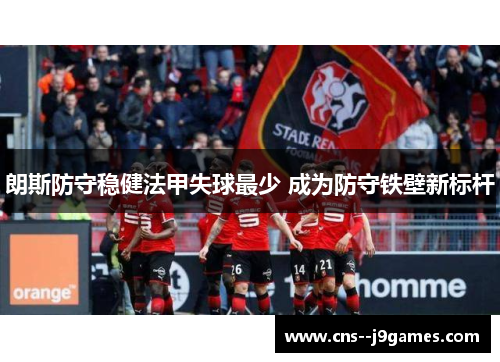 朗斯防守稳健法甲失球最少 成为防守铁壁新标杆 朗斯防守稳健法甲失球最少 成为防守铁壁新标杆